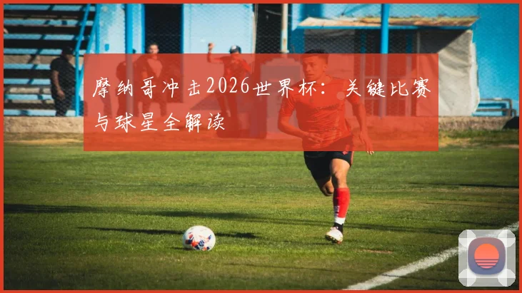 摩纳哥冲击2026世界杯：关键比赛与球星全解读