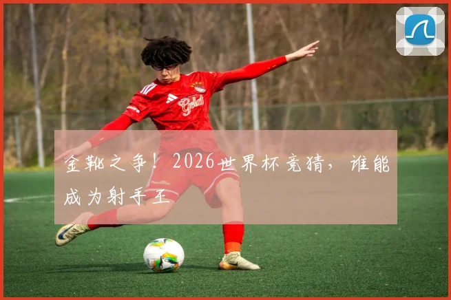 金靴之争!2026世界杯竞猜,谁能成为射手王