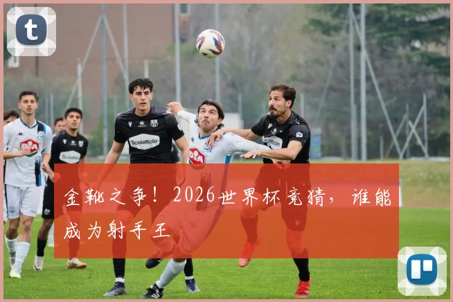 金靴之争！2026世界杯竞猜，谁能成为射手王
