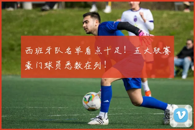 西班牙队名单看点十足！五大联赛豪门球员悉数在列！