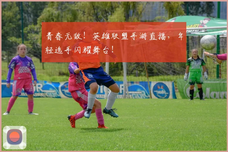 青春无敌！英雄联盟手游直播，年轻选手闪耀舞台！